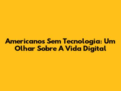 Americanos Sem Tecnologia: Um Olhar Sobre A Vida Digital