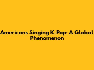 Americans Singing K-Pop: A Global Phenomenon