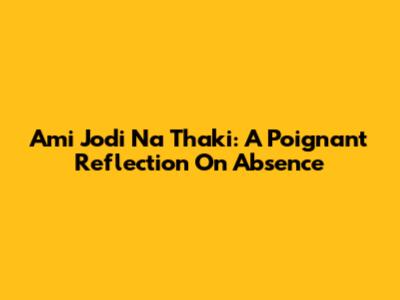 Ami Jodi Na Thaki: A Poignant Reflection On Absence