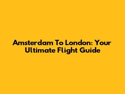 Amsterdam To London: Your Ultimate Flight Guide