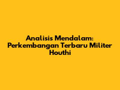 Analisis Mendalam: Perkembangan Terbaru Militer Houthi