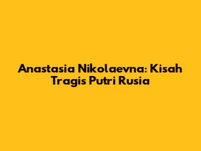Anastasia Nikolaevna: Kisah Tragis Putri Rusia