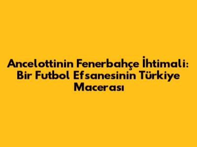 Ancelotti'nin Fenerbahçe İhtimali: Bir Futbol Efsanesinin Türkiye Macerası