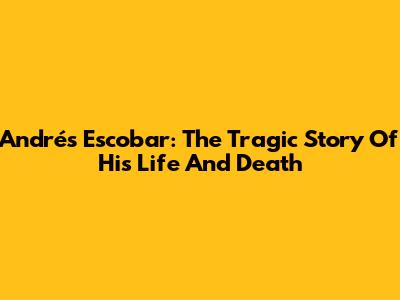 Andrés Escobar: The Tragic Story Of His Life And Death