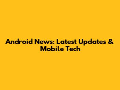 Android News: Latest Updates & Mobile Tech