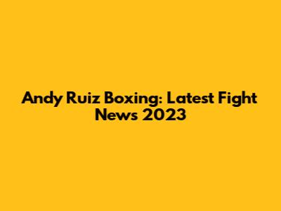 Andy Ruiz Boxing: Latest Fight News 2023