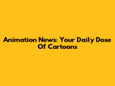 Animation News: Your Daily Dose Of Cartoons