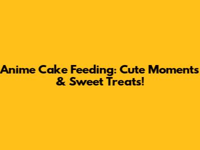 Anime Cake Feeding: Cute Moments & Sweet Treats!