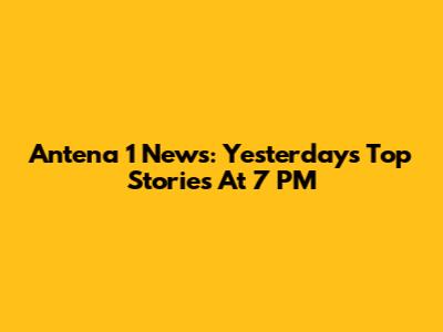Antena 1 News: Yesterday's Top Stories At 7 PM