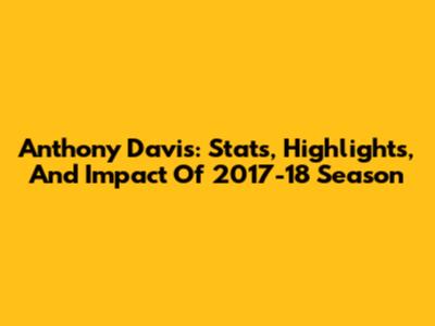 Anthony Davis: Stats, Highlights, And Impact Of 2017-18 Season