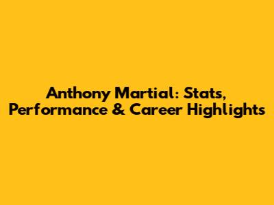 Anthony Martial: Stats, Performance & Career Highlights