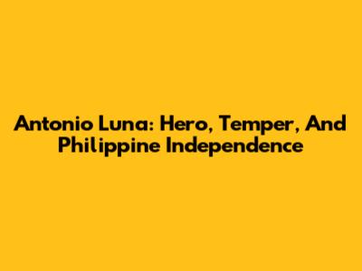 Antonio Luna: Hero, Temper, And Philippine Independence
