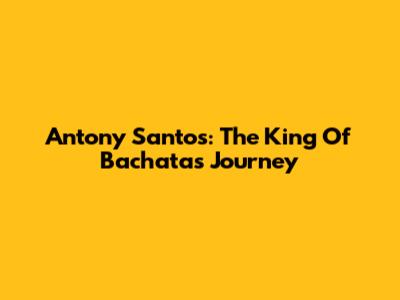 Antony Santos: The King Of Bachata's Journey