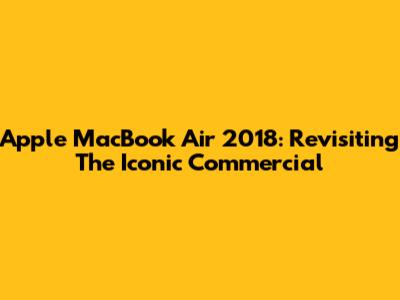 Apple MacBook Air 2018: Revisiting The Iconic Commercial