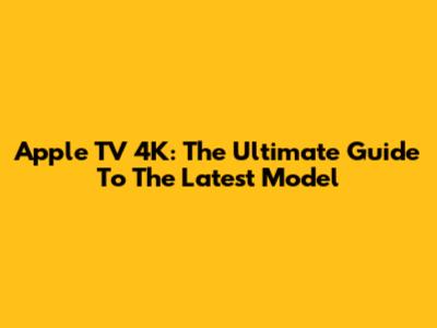 Apple TV 4K: The Ultimate Guide To The Latest Model