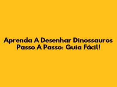 Aprenda A Desenhar Dinossauros Passo A Passo: Guia Fácil!
