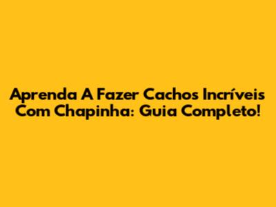 Aprenda A Fazer Cachos Incríveis Com Chapinha: Guia Completo!