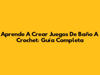 Aprende A Crear Juegos De Baño A Crochet: Guía Completa