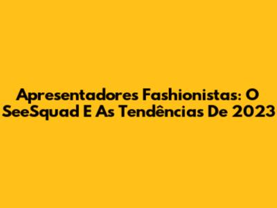 Apresentadores Fashionistas: O SeeSquad E As Tendências De 2023