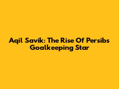 Aqil Savik: The Rise Of Persib's Goalkeeping Star