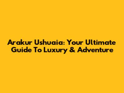 Arakur Ushuaia: Your Ultimate Guide To Luxury & Adventure