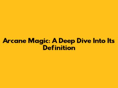 Arcane Magic: A Deep Dive Into Its Definition
