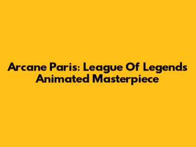 Arcane Paris: League Of Legends' Animated Masterpiece