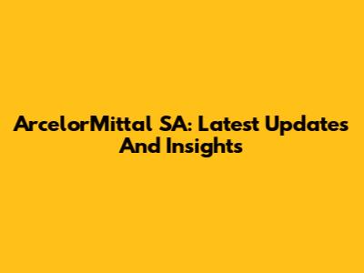 ArcelorMittal SA: Latest Updates And Insights