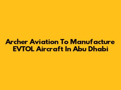 Archer Aviation To Manufacture EVTOL Aircraft In Abu Dhabi