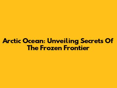 Arctic Ocean: Unveiling Secrets Of The Frozen Frontier