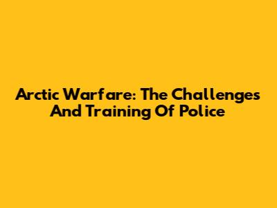 Arctic Warfare: The Challenges And Training Of Police