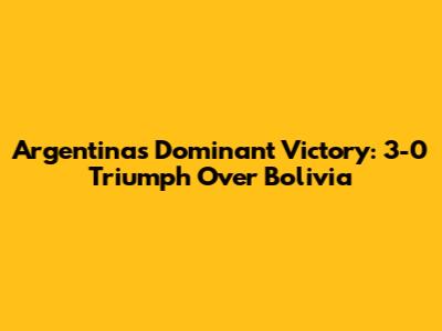 Argentina's Dominant Victory: 3-0 Triumph Over Bolivia