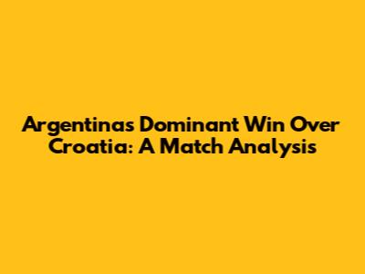 Argentina's Dominant Win Over Croatia: A Match Analysis