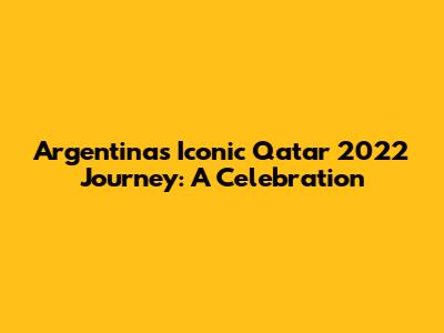 Argentina's Iconic Qatar 2022 Journey: A Celebration