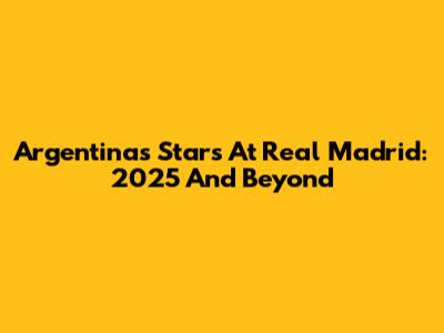 Argentina's Stars At Real Madrid: 2025 And Beyond