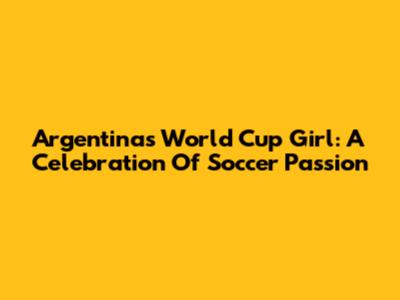 Argentina's World Cup Girl: A Celebration Of Soccer Passion