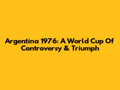 Argentina 1976: A World Cup Of Controversy & Triumph