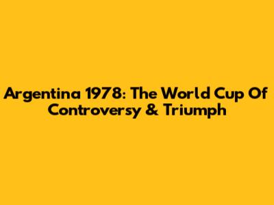 Argentina 1978: The World Cup Of Controversy & Triumph