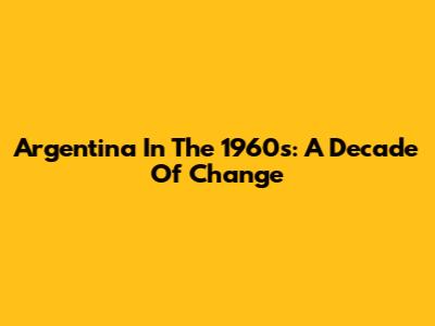 Argentina In The 1960s: A Decade Of Change