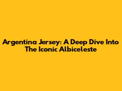 Argentina Jersey: A Deep Dive Into The Iconic Albiceleste