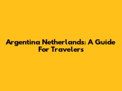 Argentina Netherlands: A Guide For Travelers