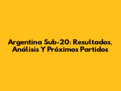 Argentina Sub-20: Resultados, Análisis Y Próximos Partidos