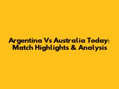 Argentina Vs Australia Today: Match Highlights & Analysis