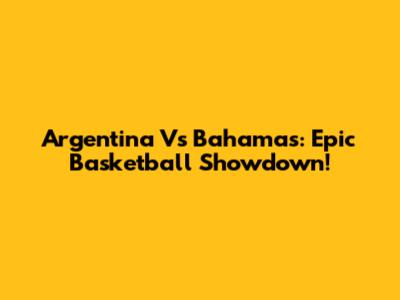 Argentina Vs Bahamas: Epic Basketball Showdown!