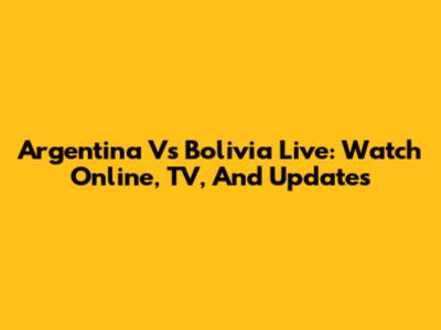 Argentina Vs Bolivia Live: Watch Online, TV, And Updates