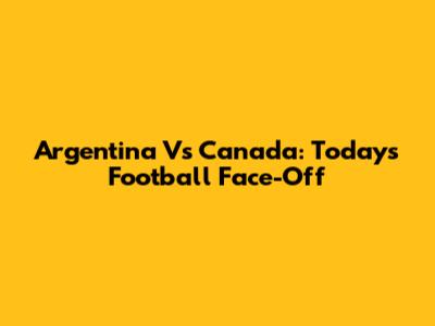 Argentina Vs Canada: Today's Football Face-Off