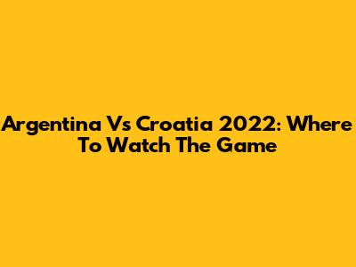 Argentina Vs Croatia 2022: Where To Watch The Game