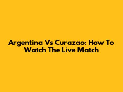 Argentina Vs Curazao: How To Watch The Live Match