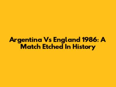 Argentina Vs England 1986: A Match Etched In History