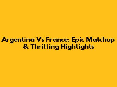 Argentina Vs France: Epic Matchup & Thrilling Highlights